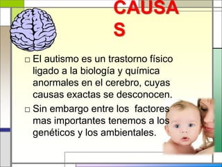 CAUSA
                    S
□ El autismo es un trastorno físico
  ligado a la biología y química
  anormales en el cerebro, cuyas
  causas exactas se desconocen.
□ Sin embargo entre los factores
  mas importantes tenemos a los
  genéticos y los ambientales.
 