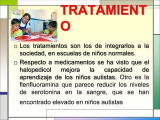 TRATAMIENT
                O
□ Los tratamientos son los de integrarlos a la
  sociedad, en escuelas de niños normales.
□ Respecto a medicamentos se ha visto que el
  halopedicol    mejora   la   capacidad     de
  aprendizaje de los niños autistas. Otro es la
  flenfluoramina que parece reducir los niveles
  de serotonina en la sangre, que se han
  encontrado elevado en niños autistas
 
