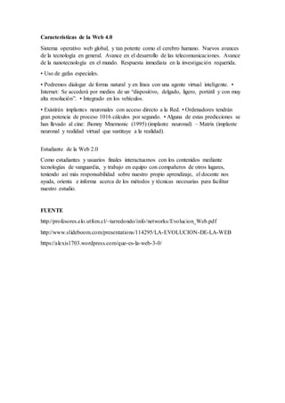 Características de la Web 4.0
Sistema operativo web global, y tan potente como el cerebro humano. Nuevos avances
de la tecnología en general. Avance en el desarrollo de las telecomunicaciones. Avance
de la nanotecnología en el mundo. Respuesta inmediata en la investigación requerida.
• Uso de gafas especiales.
• Podremos dialogar de forma natural y en línea con una agente virtual inteligente. •
Internet: Se accederá por medios de un “dispositivo, delgado, ligero, portátil y con muy
alta resolución”. • Integrado en los vehículos.
• Existirán implantes neuronales con acceso directo a la Red. • Ordenadores tendrán
gran potencia de proceso 1016 cálculos por segundo. • Alguna de estas predicciones se
han llevado al cine: Jhonny Mnemonic (1995) (implante neuronal) – Matrix (implante
neuronal y realidad virtual que sustituye a la realidad).
Estudiante de la Web 2.0
Como estudiantes y usuarios finales interactuamos con los contenidos mediante
tecnologías de vanguardia, y trabajo en equipo con compañeros de otros lugares,
teniendo así más responsabilidad sobre nuestro propio aprendizaje, el docente nos
ayuda, orienta e informa acerca de los métodos y técnicas necesarias para facilitar
nuestro estudio.
FUENTE
http://profesores.elo.utfsm.cl/~tarredondo/info/networks/Evolucion_Web.pdf
http://www.slideboom.com/presentations/114295/LA-EVOLUCION-DE-LA-WEB
https://alexis1703.wordpress.com/que-es-la-web-3-0/
 