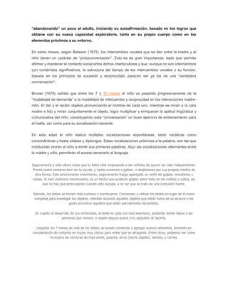 “abandonando” un poco al adulto, iniciando su autoafirmación, basado en los logros que
obtiene con su nueva capacidad exploratoria, tanto en su propio cuerpo como en los
elementos próximos a su entorno.


En estos meses, según Bateson (1975), los intercambios vocales que se dan entre la madre y el
niño tienen un carácter de “protoconversación”. Esto es de gran importancia, dado que permite
afirmar y mantener el contacto social entre dichos interlocutores y que, aunque no son intercambios
con contenidos significativos, la estructura del tiempo de los intercambios vocales y su función,
basada en los principios de sucesión y reciprocidad, parecen ser ya los de una “verdadera
conversación”.


Bruner (1979) señala que entre los 7 y 10 meses el niño va pasando progresivamente de la
“modalidad de demanda” a la modalidad de intercambio y reciprocidad en las interacciones madre-
niño. El dar y el recibir objetos pronunciando el nombre de cada uno, mientras se miran a la cara
madre e hijo y miran conjuntamente el objeto, logra multiplicar y enriquecer la aptitud lingüística y
comunicativa del niño, constituyendo esta “conversación” un buen ejercicio de entrenamiento para
el habla, así como para su socialización naciente.


En esta edad el niño realiza múltiples vocalizaciones espontáneas, tanto vocálicas como
consonánticas y hasta sílabas y diptongos. Estas vocalizaciones próximas a la palabra, son las que
conducirán pronto al niño a emitir sus primeras palabras. Aquí las vocalizaciones alternantes entre
la madre y niño, permitirán el acceso temprano al lenguaje


Seguramente a esta altura notes que tu bebé está empezando a dar señales de querer ser más independiente.
Pronto podrá sentarse bien sin tu ayuda, y hasta comience a gatear, o desplazarse por sus propios medios de
  otra forma. Este emocionante crecimiento, seguramente traiga aparejado un sinfín de golpes, moretones y
caídas. Si bien podemos minimizarlos, es un hecho que existirán golpes sobre todo en las rodillas o codos, así
        que no hay que preocuparse cuando esto suceda, a no ser que se trate de una contusión fuerte.

Además, los bebes se tornan más curiosos y aventureros. Comienzan a utilizar los dedos en lugar de la mano
 completa para investigar los objetos, intentan alcanzar aquellos objetos que están fuera de su alcance y les
                        gusta encontrar aquellos que están parcialmente escondidos.

  En cuanto al desarrollo de sus emociones, el bebé es cada vez más expresivo, pudiendo darles besos a las
                   personas que conoce, o repetir alguna gracia si lo aplauden al hacerla.

  Llegados los 7 meses de vida de los bebes, se puede comenzar a agregar nuevos alimentos, teniendo en
consideración de cortarlos en trozos muy chicos para evitar que se atragante. Entre otros, podemos ver cómo
            incorpora las verduras de hoja verde, polenta, arroz (hecho papilla), sémola, y carnes.
 