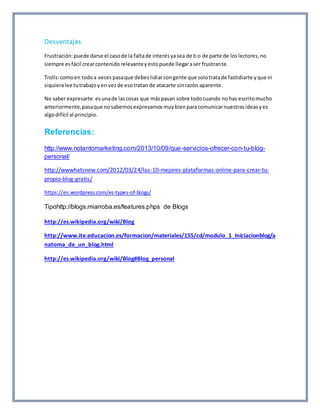 Desventajas 
Frustración: puede darse el caso de la falta de interés ya sea de ti o de parte de los lectores, no 
siempre es fácil crear contenido relevante y esto puede llegar a ser frustrante. 
Trolls: como en todo a veces pasa que debes lidiar con gente que solo trata de fastidiarte y que ni 
siquiera lee tu trabajo y en vez de eso tratan de atacarte sin razón aparente. 
No saber expresarte: es una de las cosas que más pasan sobre todo cuando no has escrito mucho 
anteriormente, pasa que no sabemos expresarnos muy bien para comunicar nuestras ideas y es 
algo difícil al principio. 
Referencias: 
http://www.notantomarketing.com/2013/10/09/que-servicios-ofrecer-con-tu-blog-personal/ 
http://wwwhatsnew.com/2012/03/24/las-10-mejores-plataformas-online-para-crear-tu-propio- 
blog-gratis/ 
https://es.wordpress.com/es-types-of-blogs/ 
Tipohttp://blogs.miarroba.es/features.phps de Blogs 
http://es.wikipedia.org/wiki/Blog 
http://www.ite.educacion.es/formacion/materiales/155/cd/modulo_1_Iniciacionblog/a 
natoma_de_un_blog.html 
http://es.wikipedia.org/wiki/Blog#Blog_personal 
