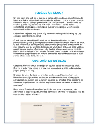 ¿QUÉ ES UN BLOG? 
Un blog es un sitio web en el que uno o varios autores publican cronológicamente 
textos o artículos, apareciendo primero el más reciente, y donde el autor conserva 
siempre la libertad de dejar publicado lo que crea pertinente. También suele ser 
habitual que los propios lectores participen activamente a través de los 
comentarios. Un blog puede servir para publicar ideas propias y opiniones de 
terceros sobre diversos temas. 
Los términos ingleses blog y web blog provienen de las palabras web y log ('log' 
en inglés es sinónimo de diario). 
El web blog es una publicación en línea de historias publicadas con una 
periodicidad muy alta, que son presentadas en orden cronológico inverso, es decir, 
lo más reciente que se ha publicado es lo primero que aparece en la pantalla. Es 
muy frecuente que los weblogs dispongan de una lista de enlaces a otros weblogs, 
a páginas para ampliar información, citar fuentes o hacer notar que se continúa 
con un tema que empezó otro weblog. También suelen disponer de un sistema de 
comentarios que permiten a los lectores establecer una conversación con el autor 
y entre ellos acerca de lo publicado. 
ANATOMÍA DE UN BLOG 
Cabecera. Muestra el título del blog y en algunos casos una imagen de fondo. 
Cuando el lector hace clic en el enlace que proporciona se sitúa en la portada o 
página principal del blog. 
Entradas del blog. Contiene los artículos o entradas publicadas. Aparecen 
ordenados cronológicamente situándose arriba el más reciente. En la página 
principal solo se pueden leer un número concreto de artículos. Para acceder a los 
anteriores se proporciona un sistema de paginación con un enlace a "Entradas 
anteriores". 
Barra lateral. Contiene los gadgets o módulos que incorporan prestaciones 
adicionales al blog: búsqueda, artículos por meses, artículos por etiquetas, lista de 
enlaces, suscripción RSS, etc. 
 