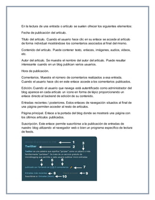 En la lectura de una entrada o artículo se suelen ofrecer los siguientes elementos: 
Fecha de publicación del artículo. 
Título del artículo. Cuando el usuario hace clic en su enlace se accede al artículo 
de forma individual mostrándose los comentarios asociados al final del mismo. 
Contenido del artículo. Puede contener texto, enlaces, imágenes, audios, vídeos, 
etc. 
Autor del artículo. Se muestra el nombre del autor del artículo. Puede resultar 
interesante cuando en un blog publican varios usuarios. 
Hora de publicación. 
Comentarios. Muestra el número de comentarios realizados a esa entrada. 
Cuando el usuario hace clic en este enlace accede a los comentarios publicados. 
Edición. Cuando el usuario que navega está autentificado como administrador del 
blog aparece en cada artículo un icono en forma de lápiz proporcionando un 
enlace directo al backend de edición de su contenido. 
Entradas recientes / posteriores. Estos enlaces de navegación situados al final de 
una página permiten acceder al resto de artículos. 
Página principal. Enlace a la portada del blog donde se mostrará una página con 
los últimos artículos publicados. 
Suscripción. Este enlace permite suscribirse a la publicación de entradas de 
nuestro blog utilizando el navegador web o bien un programa específico de lectura 
de feeds. 
 