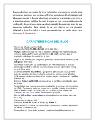 Cuando el artículo se muestra de forma individual en una página, se accede a los 
comentarios asociados que se sitúan al final de su contenido. El administrador del 
blog puede permitir o denegar el envío de comentarios a un artículo en concreto o 
a todos los artículos del blog. En caso favorable es muy recomendable activar la 
moderación de comentarios para que el administrador los supervise antes de que 
aparezcan publicados. Cada artículo de un blog dispone de una dirección 
individual y única (permalink o enlace permanente) que se puede utilizar para 
situarse en él directamente. 
CARACTERÍSTICAS DEL BLOG 
Número de artículos casi ilimitado. 
(Se soportan hasta 50.000 artículos en un solo blog). 
Múltiples colaboradores, no solo el creador del blog podrá insertar artículos, 
sino que podrás definir hasta un máximo de 30 colaboradores que te 
ayudarán en la tarea de escribir en tu blog. 
Organiza los artículos por categorías, pudiendo crear hasta un máximo de 50 
categorías diferentes. 
Posibilidad de convertir tus colaboradores en administradores, lo cual les 
dará la oportunidad no sólo de escribir artículos, sino de administrar el blog 
como si fuese suyo. 
Sistema avanzando de plantillas, que permite personalizar absolutamente 
todos los aspectos del blog, traducirlo a diferentes idiomas, crear plantillas 
públicas para que los demás usuarios puedan usarlas directamente, plantillas 
favoritas, etc. 
Editor de hoja de estilo CSS, como parte de la plantilla personalizada o por 
separado. 
Posiblidad de usar nuestro generador de plantillas si no tienes conocimientos 
de HTML. Personaliza todos los rasgos de tu plantilla, colores, tipos de letra, 
efectos, fondos, orden de los bloques, ancho de la página, número de 
columnas, etc, etc. Todo de una forma sencilla y rápida. 
Más de 60 Plantillas personalizadas adaptadas por miarroba.es para usar 
en tu blog 
Sindicación del blog en XML: 
Formatos: RSS 0.91, RSS 1.0, RSS 2.0 y ATOM 0.3. 
Personalización individual de cada artículo: comentarios, caretos, notificación 
de nuevos comentarios, etc. 
Previsualización del artículo (preview) con el diseño del blog antes de su 
 