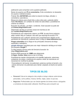 publicación para comprobar como quedará publicado. 
Baneo de usuarios por IP en comentarios. Evita comentarios no deseados 
de usuarios malintencionados. 
Potente filtro ANTISPAM para evitar la creación de blogs, artículos o 
comentarios automáticos. 
Bloque de enlaces para añadir links a otros sitios web, pudiendo definir 
hasta 50 enlaces, con contador de visitas de cada enlace y posiblidad de 
ordenar los enlaces. 
Buscador de artículos, por título o contenido. Este buscador es parte del 
portalwww.blogcindario.com. 
Alojamiento del blog en servidor propio de miarroba.es del 
tipo nombre.blogcindario.com. 
Posibilidad de usar alojamiento externo por FTP, de esta forma podemos 
alojar nuestro blog en cualquier sitio web que disponga de acceso FTP. 
Posibilidad de usar cualquier dominio de tu propiedad pero alojado en los 
servidores de miarroba.es, pudiendo tener tu blog en www.midominio.com. 
Pingeo automático de tu blogs en los principales directorios de blogs 
españoles y extranjeros. 
google sitemaps soportado para una mejor indexación del blog en el motor 
de búsqueda Google™ 
Tu blog pasará a formar parte del directorio buscador de 
blogs blogcindario.com. 
Espacio WEB personal de 10MB para alojamiento 
de logos, fondos, fotos para su uso en el blog. 
Posibilidad de insertar directamente en la plantilla tagboards, votaciones, 
contadores de visitas y medidores de usuarios online de miarroba.es sin 
necesidad de modificar la plantilla. 
Personalización del banner de publicidad, podemos cambiar el tamaño y los 
colores del banner de publicidad para intentar adaptarlo al diseño de nuestro 
blog. 
TIPOS DE BLOG 
 Personal: Esta es la categoría más amplia e incluye enlaces sobre temas 
personales, como política, música, familia, viajes, salud, lo que sea. 
 Negocios: Profesionales que van desde agentes de bienes raíces a abogados 
y corredores de bolsa están utilizando WordPress para compartir sus 
 