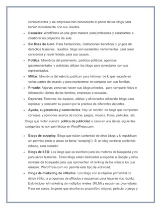 conocimientos y las empresas han descubierto el poder de los blogs para 
hablar directamente con sus clientes. 
 Escuelas: WordPress es una gran manera para profesores y estudiantes a 
colaborar en proyectos de aula. 
 Sin fines de lucro: Para fundaciones, instituciones benéficas y grupos de 
derechos humanos, nuestros blogs son excelentes herramientas para crear 
conciencia y reunir fondos para sus causas. 
 Política: Miembros del parlamento, partidos políticos, agencias 
gubernamentales y activistas utilizan los blogs para conectarse con sus 
representados. 
 Militar: Miembros del ejército publican para informar de lo que sucede en 
varias partes del mundo y para mantenerse en contacto con sus familias. 
 Privado: Algunas personas hacen sus blogs privados, para compartir fotos e 
información dentro de las familias, empresas o escuelas. 
 Deportes: Tenemos los equipos, atletas y aficionados utilizando blogs para 
expresar y compartir su pasión por la práctica de diferentes deportes. 
 Ayuda, sugerencias y comentarios: Hay un montón de blogs que comparten 
consejos y opiniones acerca de cocina, juegos, música, libros, películas, etc. 
Blogs que violen nuestra política de publicidad o caen en una de las siguientes 
categorías no son permitidos en WordPress.com: 
 Blogs de scraping: Blogs que roban contenido de otros blogs y lo republican 
sin permiso (esto a veces se llama “scraping”). Si un blog contiene contenido 
robado, sera borrado! 
 Blogs de SEO: Los blogs que se escriben para los motores de búsqueda y no 
para seres humanos. Estos blogs están dedicados a engañar a Google y otros 
motores de búsqueda para que aprovechen el ranking de los sitios o los que 
enlazan. WordPress.com no permite este tipo de actividad. 
 Blogs de marketing de afiliados: Los blogs con el objetivo primordial de 
dirigir tráfico a programas de afiliados y esquemas para hacerse rico rápido. 
Esto incluye el marketing de múltiplos niveles (MLM) y esquemas piramidales. 
Para ser claros, la gente que escribe su propio libro original, película o juego y 
 
