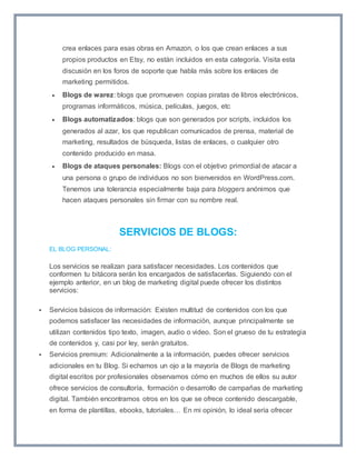 crea enlaces para esas obras en Amazon, o los que crean enlaces a sus 
propios productos en Etsy, no están incluidos en esta categoría. Visita esta 
discusión en los foros de soporte que habla más sobre los enlaces de 
marketing permitidos. 
 Blogs de warez: blogs que promueven copias piratas de libros electrónicos, 
programas informáticos, música, películas, juegos, etc 
 Blogs automatizados: blogs que son generados por scripts, incluidos los 
generados al azar, los que republican comunicados de prensa, material de 
marketing, resultados de búsqueda, listas de enlaces, o cualquier otro 
contenido producido en masa. 
 Blogs de ataques personales: Blogs con el objetivo primordial de atacar a 
una persona o grupo de individuos no son bienvenidos en WordPress.com. 
Tenemos una tolerancia especialmente baja para bloggers anónimos que 
hacen ataques personales sin firmar con su nombre real. 
SERVICIOS DE BLOGS: 
EL BLOG PERSONAL: 
Los servicios se realizan para satisfacer necesidades. Los contenidos que 
conformen tu bitácora serán los encargados de satisfacerlas. Siguiendo con el 
ejemplo anterior, en un blog de marketing digital puede ofrecer los distintos 
servicios: 
 Servicios básicos de información: Existen multitud de contenidos con los que 
podemos satisfacer las necesidades de información, aunque principalmente se 
utilizan contenidos tipo texto, imagen, audio o video. Son el grueso de tu estrategia 
de contenidos y, casi por ley, serán gratuitos. 
 Servicios premium: Adicionalmente a la información, puedes ofrecer servicios 
adicionales en tu Blog. Si echamos un ojo a la mayoría de Blogs de marketing 
digital escritos por profesionales observamos cómo en muchos de ellos su autor 
ofrece servicios de consultoría, formación o desarrollo de campañas de marketing 
digital. También encontramos otros en los que se ofrece contenido descargable, 
en forma de plantillas, ebooks, tutoriales… En mi opinión, lo ideal sería ofrecer 
 