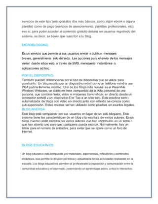 servicios de este tipo tanto gratuitos (los más básicos, como algún ebook o alguna 
plantilla) como de pago (servicios de asesoramiento, plantillas profesionales, etc), 
eso sí, para poder acceder al contenido gratuito deberá ser usuarios registrado del 
sistema, es decir, se tienen que suscribir a tu Blog. 
MICROBLOGGING: 
Es un servicio que permite a sus usuarios enviar y publicar mensajes 
breves, generalmente solo de texto. Las opciones para el envío de los mensajes 
varían desde sitios web, a través de SMS, mensajería instantánea o 
aplicaciones ad hoc. 
POR EL DISPOSITIVO: 
También pueden diferenciarse por el tipo de dispositivo que se utiliza para 
construirlo. Un blog escrito por un dispositivo móvil como un teléfono móvil o una 
PDA podría llamarse moblog. Uno de los blogs más nuevos es el Wearable 
Wireless Webcam, un diario en línea compartido de la vida personal de una 
persona, que combina texto, vídeo e imágenes transmitidas en directo desde un 
ordenador portátil y un dispositivo Eye Tap a un sitio web. Esta práctica semi - 
automatizada de blogs con vídeo en directo junto con el texto se conoce como 
sub-supervisión. Estas revistas se han utilizado como pruebas en asuntos legales. 
BLOG INVERSA: 
Este blog está compuesto por sus usuarios en lugar de un solo bloguero. Este 
sistema tiene las características de un blog y la escritura de varios autores. Estos 
blogs pueden estar escritos por varios autores que han contribuido en un tema o 
que han abierto uno para que cualquiera pueda escribir. Normalmente hay un 
límite para el número de entradas, para evitar que se opere como un foro de 
Internet. 
BLOGS EDUCATIVOS 
Un blog educativo está compuesto por materiales, experiencias, reflexiones y contenidos 
didácticos, que permite la difusión periódica y actualizada de las actividades realizadas en la 
escuela. Los blogs educativos permiten al profesorado la exposición y comunicación entre la 
comunidad educativa y el alumnado, potenciando un aprendizaje activo, crítico e interactivo. 
 