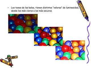 Los tonos de las bolas, tienen distintos “valores” de luminosidad, desde los más claros a los más oscuros. 