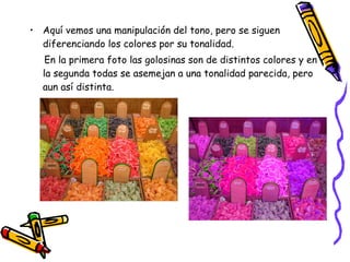 Aquí vemos una manipulación del tono, pero se siguen diferenciando los colores por su tonalidad. En la primera foto las golosinas son de distintos colores y en la segunda todas se asemejan a una tonalidad parecida, pero aun así distinta. 
