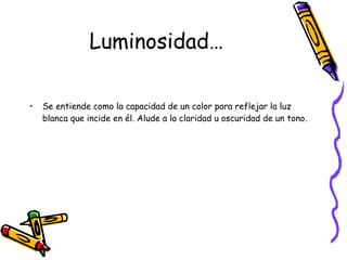 Luminosidad… Se entiende como la capacidad de un color para reflejar la luz blanca que incide en él. Alude a la claridad u oscuridad de un tono. 