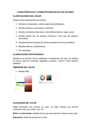 CARACTERÍSTICAS Y ATRIBUTOS BÁSICOS DE LOS COLORES

CLASIFICACIONES DEL COLOR

Existen varias clasificaciones de colores:

   1. Colores luz (naturales) y colores pigmentos (artificiales).

   2. Colores primarios, secundarios y terciarios.

   3. Colores cromáticos (todo color) y Acromáticos (blanco, negro y gris).

   4. Colores cálidos (los de espectro infrarrojo) y fríos (los del espectro
      ultravioleta).

   5. Complementarios (parejas de colores opuestos en la rosa cromática)

   6. Mezclas Aditivas y Substractivas.

   7. Por intensidad.

CLASIFICACIÓN POR INTENSIDAD

Basada en el principio de las cualidades o dimensiones del color, se clasifica
en: puros, oscuros o sombras, apagados o pardos, y claros o tintas (colores
pasteles)

DIMENSIÓN DEL COLOR

   •    Modelo HSB




CUALIDADES DEL COLOR

Tono: Sensación que produce un color, su matiz, atributo que permite
nombrado como rojo, verde, cian, etc.

Brillo o Luminosidad: cantidad de luz que el ojo percibe al observar ese color.

Saturación: Grado de pureza de un color.
 