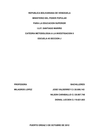 REPUBLICA BOLIVARIANA DE VENEZUELA

                 MINISTERIO DEL PODER POPULAR

                 PARA LA EDUCACION SUPERIOR

                    I.U.P. SANTIAGO MARIÑO

        CATEDRA METODOLOGIA A LA INVESTIGACION II

                     ESCUELA 45 SECCION J




PROFESORA                                         BACHILLERES

MILAGROS LOPEZ                   JOSE VALDERREY C.I 20.806.143

                               NILSON CARABALLO C.I 20.807.748

                                   DIONAL LICCIEN C.I 19.621.603




            PUERTO ORDAZ 3 DE OCTUBRE DE 2012
 