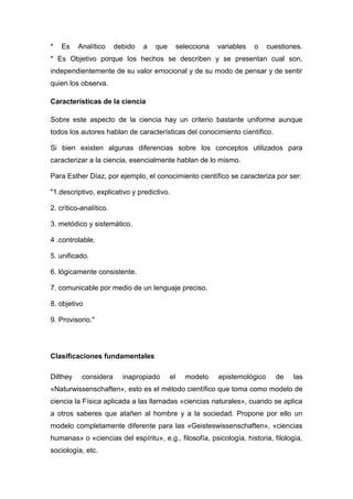 *   Es    Analítico     debido   a   que        selecciona   variables   o    cuestiones.
* Es Objetivo porque los hechos se describen y se presentan cual son,
independientemente de su valor emocional y de su modo de pensar y de sentir
quien los observa.

Características de la ciencia

Sobre este aspecto de la ciencia hay un criterio bastante uniforme aunque
todos los autores hablan de características del conocimiento científico.

Si bien existen algunas diferencias sobre los conceptos utilizados para
caracterizar a la ciencia, esencialmente hablan de lo mismo.

Para Esther Díaz, por ejemplo, el conocimiento científico se caracteriza por ser:

"1.descriptivo, explicativo y predictivo.

2. crítico-analítico.

3. metódico y sistemático.

4 .controlable.

5. unificado.

6. lógicamente consistente.

7. comunicable por medio de un lenguaje preciso.

8. objetivo

9. Provisorio."




Clasificaciones fundamentales

Dilthey    considera      inapropiado      el     modelo     epistemológico     de    las
«Naturwissenschaften», esto es el método científico que toma como modelo de
ciencia la Física aplicada a las llamadas «ciencias naturales», cuando se aplica
a otros saberes que atañen al hombre y a la sociedad. Propone por ello un
modelo completamente diferente para las «Geisteswissenschaften», «ciencias
humanas» o «ciencias del espíritu», e.g., filosofía, psicología, historia, filología,
sociología, etc.
 