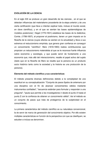 EVOLUCIÓN DE LA CIENCIA

En el siglo XIX se produce un gran desarrollo de las ciencias , en el que se
detectan influencias del materialismo procedente de la etapa anterior y de una
cierta certificación (que lleva a intentar explicar todo, incluso el mundo social,
en clave científica), y en el que se sientan las bases epistemológicas de
modelos posteriores*. Hegel (1770-1831) establece las bases de la dialéctica;
Comte. (1798-1857), al proponer el positivismo, tienen un gran impacto en la
filosofía de la ciencia (cuyos efectos se sienten en la actualidad) y lleva a sus
extremos el reduccionismo empirista, que genera gran confianza en conseguir
un conocimiento “científico”; Marx (1818-1883) realiza contribuciones que
propician un reduccionismo materialista al que se le reconoce fuerte influencia
sobre economía y sociología, y que puede servir de fundamento a una
economía que, más allá del interaccionismo, resalte el papel activo del sujeto
(dado que en la filosofía de Marx se resalta que la persona es un producto
socio histórico tanto como la sociedad y la historia es una producción de la
persona).

Elemento del método científico y sus características

El método presenta diversas definiciones debido a la complejidad de una
exactitud en su conceptualización: "Conjunto de pasos fijados de antemano por
una disciplina con el fin de alcanzar conocimientos válidos mediante
instrumentos confiables", "secuencia estándar para formular y responder a una
pregunta", "pauta que permite a los investigadores ir desde el punto A hasta el
punto Z con la confianza de obtener un conocimiento válido". Así el método es
un conjunto de pasos que trata de protegernos de la subjetividad en el
conocimiento.

La primera característica del método científico es su naturaleza convencional,
la de servir de marco de generación del conocimiento objetivo. Por ello existen
múltiples características en función de la perspectiva con que se clasifiquen, se
estudien e incluso se denominen.
 