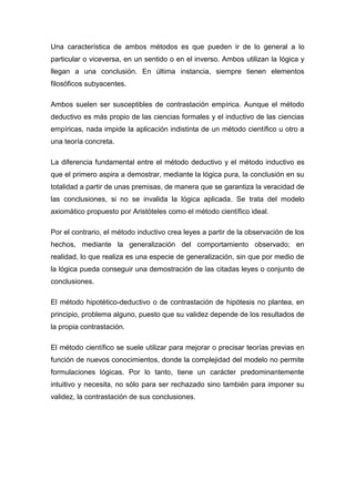 Una característica de ambos métodos es que pueden ir de lo general a lo
particular o viceversa, en un sentido o en el inverso. Ambos utilizan la lógica y
llegan a una conclusión. En última instancia, siempre tienen elementos
filosóficos subyacentes.

Ambos suelen ser susceptibles de contrastación empírica. Aunque el método
deductivo es más propio de las ciencias formales y el inductivo de las ciencias
empíricas, nada impide la aplicación indistinta de un método científico u otro a
una teoría concreta.

La diferencia fundamental entre el método deductivo y el método inductivo es
que el primero aspira a demostrar, mediante la lógica pura, la conclusión en su
totalidad a partir de unas premisas, de manera que se garantiza la veracidad de
las conclusiones, si no se invalida la lógica aplicada. Se trata del modelo
axiomático propuesto por Aristóteles como el método científico ideal.

Por el contrario, el método inductivo crea leyes a partir de la observación de los
hechos, mediante la generalización del comportamiento observado; en
realidad, lo que realiza es una especie de generalización, sin que por medio de
la lógica pueda conseguir una demostración de las citadas leyes o conjunto de
conclusiones.

El método hipotético-deductivo o de contrastación de hipótesis no plantea, en
principio, problema alguno, puesto que su validez depende de los resultados de
la propia contrastación.

El método científico se suele utilizar para mejorar o precisar teorías previas en
función de nuevos conocimientos, donde la complejidad del modelo no permite
formulaciones lógicas. Por lo tanto, tiene un carácter predominantemente
intuitivo y necesita, no sólo para ser rechazado sino también para imponer su
validez, la contrastación de sus conclusiones.
 