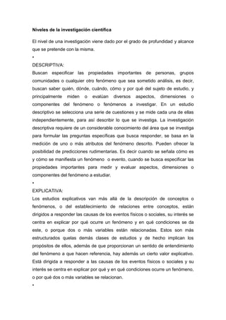 Niveles de la investigación científica

El nivel de una investigación viene dado por el grado de profundidad y alcance
que se pretende con la misma.
•
DESCRIPTIVA:
Buscan especificar las propiedades importantes de personas, grupos
comunidades o cualquier otro fenómeno que sea sometido análisis, es decir,
buscan saber quién, dónde, cuándo, cómo y por qué del sujeto de estudio, y
principalmente   miden    o   evalúan    diversos   aspectos,   dimensiones    o
componentes del fenómeno o fenómenos a investigar. En un estudio
descriptivo se selecciona una serie de cuestiones y se mide cada una de ellas
independientemente, para así describir lo que se investiga. La investigación
descriptiva requiere de un considerable conocimiento del área que se investiga
para formular las preguntas específicas que busca responder, se basa en la
medición de uno o más atributos del fenómeno descrito. Pueden ofrecer la
posibilidad de predicciones rudimentarias. Es decir cuando se señala cómo es
y cómo se manifiesta un fenómeno o evento, cuando se busca especificar las
propiedades importantes para medir y evaluar aspectos, dimensiones o
componentes del fenómeno a estudiar.
•
EXPLICATIVA:
Los estudios explicativos van más allá de la descripción de conceptos o
fenómenos, o del establecimiento de relaciones entre conceptos, están
dirigidos a responder las causas de los eventos físicos o sociales, su interés se
centra en explicar por qué ocurre un fenómeno y en qué condiciones se da
este, o porque dos o más variables están relacionadas. Estos son más
estructurados quelas demás clases de estudios y de hecho implican los
propósitos de ellos, además de que proporcionan un sentido de entendimiento
del fenómeno a que hacen referencia, hay además un cierto valor explicativo.
Está dirigida a responder a las causas de los eventos físicos o sociales y su
interés se centra en explicar por qué y en qué condiciones ocurre un fenómeno,
o por qué dos o más variables se relacionan.
•
 
