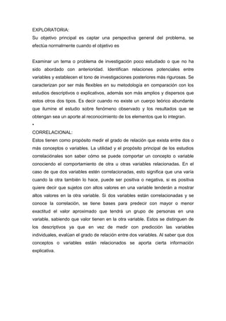 EXPLORATORIA:
Su objetivo principal es captar una perspectiva general del problema, se
efectúa normalmente cuando el objetivo es


Examinar un tema o problema de investigación poco estudiado o que no ha
sido abordado con anterioridad. Identifican relaciones potenciales entre
variables y establecen el tono de investigaciones posteriores más rigurosas. Se
caracterizan por ser más flexibles en su metodología en comparación con los
estudios descriptivos o explicativos, además son más amplios y dispersos que
estos otros dos tipos. Es decir cuando no existe un cuerpo teórico abundante
que ilumine el estudio sobre fenómeno observado y los resultados que se
obtengan sea un aporte al reconocimiento de los elementos que lo integran.
•
CORRELACIONAL:
Estos tienen como propósito medir el grado de relación que exista entre dos o
más conceptos o variables. La utilidad y el propósito principal de los estudios
correlaciónales son saber cómo se puede comportar un concepto o variable
conociendo el comportamiento de otra u otras variables relacionadas. En el
caso de que dos variables estén correlacionadas, esto significa que una varía
cuando la otra también lo hace, puede ser positiva o negativa, si es positiva
quiere decir que sujetos con altos valores en una variable tenderán a mostrar
altos valores en la otra variable. Si dos variables están correlacionadas y se
conoce la correlación, se tiene bases para predecir con mayor o menor
exactitud el valor aproximado que tendrá un grupo de personas en una
variable, sabiendo que valor tienen en la otra variable. Estos se distinguen de
los descriptivos ya que en vez de medir con predicción las variables
individuales, evalúan el grado de relación entre dos variables. Al saber que dos
conceptos o variables están relacionados se aporta cierta información
explicativa.
 