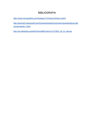 BIBLIOGRAFIA

http://www.monografias.com/trabajos11/infcienc/infcienc.shtml

http://boards5.melodysoft.com/CaracteristicasConocimien/caracteristicas-del-
conocimiento-1.html

http://es.wikipedia.org/wiki/Ciencia#Construcci.C3.B3n_de_la_ciencia
 
