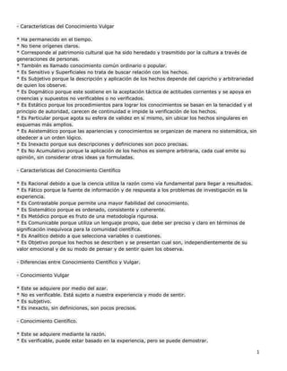 1
- Características del Conocimiento Vulgar
* Ha permanecido en el tiempo.
* No tiene orígenes claros.
* Corresponde al patrimonio cultural que ha sido heredado y trasmitido por la cultura a través de
generaciones de personas.
* También es llamado conocimiento común ordinario o popular.
* Es Sensitivo y Superficiales no trata de buscar relación con los hechos.
* Es Subjetivo porque la descripción y aplicación de los hechos depende del capricho y arbitrariedad
de quien los observe.
* Es Dogmático porque este sostiene en la aceptación táctica de actitudes corrientes y se apoya en
creencias y supuestos no verificables o no verificados.
* Es Estático porque los procedimientos para lograr los conocimientos se basan en la tenacidad y el
principio de autoridad, carecen de continuidad e impide la verificación de los hechos.
* Es Particular porque agota su esfera de validez en sí mismo, sin ubicar los hechos singulares en
esquemas más amplios.
* Es Asistemático porque las apariencias y conocimientos se organizan de manera no sistemática, sin
obedecer a un orden lógico.
* Es Inexacto porque sus descripciones y definiciones son poco precisas.
* Es No Acumulativo porque la aplicación de los hechos es siempre arbitraria, cada cual emite su
opinión, sin considerar otras ideas ya formuladas.
- Características del Conocimiento Científico
* Es Racional debido a que la ciencia utiliza la razón como vía fundamental para llegar a resultados.
* Es Fático porque la fuente de información y de respuesta a los problemas de investigación es la
experiencia.
* Es Contrastable porque permite una mayor fiabilidad del conocimiento.
* Es Sistemático porque es ordenado, consistente y coherente.
* Es Metódico porque es fruto de una metodología rigurosa.
* Es Comunicable porque utiliza un lenguaje propio, que debe ser preciso y claro en términos de
significación inequívoca para la comunidad científica.
* Es Analítico debido a que selecciona variables o cuestiones.
* Es Objetivo porque los hechos se describen y se presentan cual son, independientemente de su
valor emocional y de su modo de pensar y de sentir quien los observa.
- Diferencias entre Conocimiento Científico y Vulgar.
- Conocimiento Vulgar
* Este se adquiere por medio del azar.
* No es verificable. Está sujeto a nuestra experiencia y modo de sentir.
* Es subjetivo.
* Es inexacto, sin definiciones, son pocos precisos.
- Conocimiento Científico.
* Este se adquiere mediante la razón.
* Es verificable, puede estar basado en la experiencia, pero se puede demostrar.
 