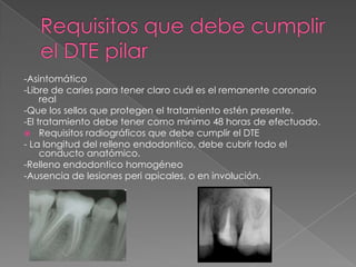 -Asintomático
-Libre de caries para tener claro cuál es el remanente coronario
     real
-Que los sellos que protegen el tratamiento estén presente.
-El tratamiento debe tener como mínimo 48 horas de efectuado.
 Requisitos radiográficos que debe cumplir el DTE
- La longitud del relleno endodontico, debe cubrir todo el
     conducto anatómico.
-Relleno endodontico homogéneo
-Ausencia de lesiones peri apicales, o en involución.
 