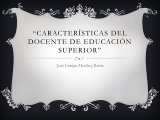 “CARACTERÍSTICAS DEL
DOCENTE DE EDUCACIÓN
SUPERIOR”
Jesús Enrique Martínez Barria
 