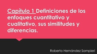 Capítulo 1 Definiciones de los 
enfoques cuantitativo y 
cualitativo, sus similitudes y 
diferencias. 
Roberto Hernández Sampieri 
 