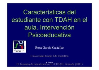 Características del
estudiante con TDAH en el
    aula. Intervención
      Psicoeducativa
                Rosa Garcia Castellar

            Universidad Jaume I de Castellón

                         R. Garcia
 III Jornadas de actualización en el TDAH. Granada (2011)
 