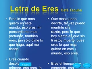• Eres lo que mas          • Qué mas puedo
  quiero en este             decirte, tal vez puedo
  mundo, eso eres, mi        mentirte sin
  pensamiento mas            razón, pero lo que
  profundo, también          hoy siento es que sin
  eres, tan sólo dime lo     ti estoy muerto, pues
  que hago, aquí me          eres lo que mas
  tienes.                    quiero en este
                             mundo, eso eres.
• Eres cuando
  despierto lo
          VIDEO            • Eres el tiempo que
                                            BACK      NEXT

  primero, eso eres, lo      comparto, eso
 