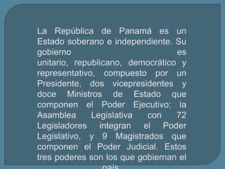 La República de Panamá es un Estado soberano e independiente. Su gobierno es unitario, republicano, democrático y representativo, compuesto por un Presidente, dos vicepresidentes y doce Ministros de Estado que componen el Poder Ejecutivo; la Asamblea Legislativa con 72 Legisladores integran el Poder Legislativo, y 9 Magistrados que componen el Poder Judicial. Estos tres poderes son los que gobiernan el país.