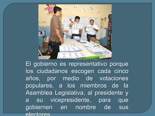 El gobierno es representativo porque los ciudadanos escogen cada cinco años, por medio de votaciones populares, a los miembros de la Asamblea Legislativa, al presidente y a su vicepresidente, para que gobiernen en nombre de sus electores.
