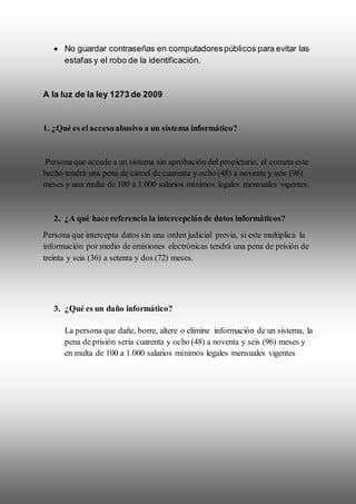  No guardar contraseñas en computadorespúblicos para evitar las
estafas y el robo de la identificación.
A la luz de la ley 1273 de 2009
1. ¿Qué es el accesoabusivo a un sistema informático?
Personaque accede a un sistema sin aprobación del propietario, el cometa este
hecho tendrá una pena de cárcel de cuarenta y ocho (48) a noventa y seis (96)
meses y una multa de 100 a 1.000 salarios mínimos legales mensuales vigentes.
2. ¿A qué hace referencia la intercepciónde datos informáticos?
Persona que intercepta datos sin una orden judicial previa, si este multiplica la
información por medio de emisiones electrónicas tendrá una pena de prisión de
treinta y seis (36) a setenta y dos (72) meses.
3. ¿Qué es un daño informático?
La persona que dañe, borre, altere o elimine información de un sistema, la
pena de prisión seria cuarenta y ocho (48) a noventa y seis (96) meses y
en multa de 100 a 1.000 salarios mínimos legales mensuales vigentes
 