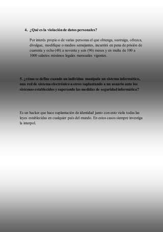 4. ¿Qué es la violaciónde datos personales?
Por interés propio o de varias personas el que obtenga, sustraiga, ofrezca,
divulgue, modifique o medios semejantes, incurrirá en pena de prisión de
cuarenta y ocho (48) a noventa y seis (96) meses y en multa de 100 a
1000 salarios mínimos legales mensuales vigentes.
5. ¿cómo se define cuando un individuo manipula un sistema informático,
una red de sistema electrónico uotros suplantando a un usuario ante los
sistemas establecidos ysuperando las medidas de seguridadinformática?
Es un hacker que hace suplantación de identidad junto con esto viola todas las
leyes establecidas en cualquier país del mundo. En estos casos siempre investiga
la interpol.
 