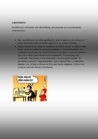 GROOMING
Se diferencia claramente del ciberbullying precisamente por sus principales
características:
 Hay una diferencia de edad significativa entre el agresor y la víctima, es
decir, se produceentre un adulto (agresor) y un menor (víctima).
 Busca obtener de los menores beneficios de índole sexual. La mayor parte
de las veces se centran en conseguir imágenes o vídeos del menor con
contenido sexual, pero en otras ocasiones se persigue el tener un contacto
real conel menor para abusar de él sexualmente. El grooming está
claramente relacionado con la pederastia y la pornografíainfantil. El
grooming es pues el “engatusamiento” que el agresor lleva a cabo para
engañar a la víctima y obtener de él lo que busca, imágenes, vídeos o un
contacto real para abusar sexualmente.
 