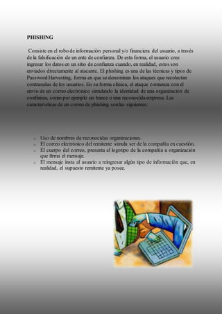 PHISHING
Consiste en el robo de información personal y/o financiera del usuario, a través
de la falsificación de un ente de confianza. De esta forma, el usuario cree
ingresar los datos en un sitio de confianza cuando, en realidad, estos son
enviados directamente al atacante. El phishing es una de las técnicas y tipos de
Password Harvesting, forma en que se denominan los ataques que recolectan
contraseñas de los usuarios. En su forma clásica, el ataque comienza con el
envío de un correo electrónico simulando la identidad de una organización de
confianza, como por ejemplo un banco o una reconocidaempresa. Las
características de un correo de phishing sonlas siguientes:
o Uso de nombres de reconocidas organizaciones.
o El correo electrónico del remitente simula ser de la compañía en cuestión.
o El cuerpo del correo, presenta el logotipo de la compañía u organización
que firma el mensaje.
o El mensaje insta al usuario a reingresar algún tipo de información que, en
realidad, el supuesto remitente ya posee.
 