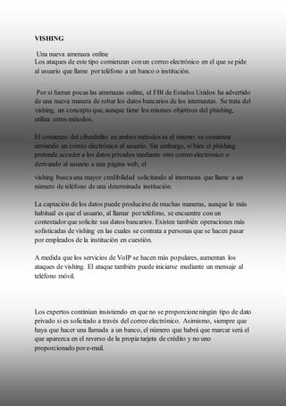 VISHING
Una nueva amenaza online
Los ataques de este tipo comienzan conun correo electrónico en el que se pide
al usuario que llame porteléfono a un banco o institución.
Por si fueran pocas las amenazas online, el FBI de Estados Unidos ha advertido
de una nueva manera de robar los datos bancarios de los internautas. Se trata del
vishing, un concepto que, aunque tiene los mismos objetivos del phishing,
utiliza otros métodos.
El comienzo del ciberdelito en ambos métodos es el mismo: se comienza
enviando un correo electrónico al usuario. Sin embargo, si bien el phishing
pretende acceder a los datos privados mediante otro correo electrónico o
derivando al usuario a una página web, el
vishing buscauna mayor credibilidad solicitando al internauta que llame a un
número de teléfono de una determinada institución.
La captación de los datos puede producirsede muchas maneras, aunque lo más
habitual es que el usuario, al llamar porteléfono, se encuentre con un
contestadorque solicite sus datos bancarios. Existen también operaciones más
sofisticadas de vishing en las cuales se contrata a personas que se hacen pasar
por empleados de la institución en cuestión.
A medida que los servicios de VoIP se hacen más populares, aumentan los
ataques de vishing. El ataque también puede iniciarse mediante un mensaje al
teléfono móvil.
Los expertos continúan insistiendo en que no se proporcioneningún tipo de dato
privado si es solicitado a través del correo electrónico. Asimismo, siempre que
haya que hacer una llamada a un banco, el número que habrá que marcar será el
que aparezca en el reverso de la propia tarjeta de crédito y no uno
proporcionado pore-mail.
 