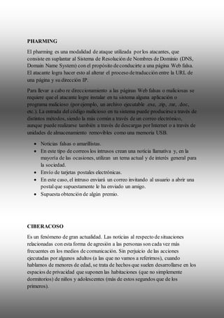 PHARMING
El pharming es una modalidad de ataque utilizada porlos atacantes, que
consiste en suplantar al Sistema de Resolución de Nombres de Dominio (DNS,
Domain Name System) con el propósito deconducirte a una página Web falsa.
El atacante logra hacer esto al alterar el proceso detraducción entre la URL de
una página y su dirección IP.
Para llevar a cabo re direccionamiento a las páginas Web falsas o maliciosas se
requiere que el atacante logre instalar en tu sistema alguna aplicación o
programa malicioso (porejemplo, un archivo ejecutable .exe, .zip, .rar, .doc,
etc.). La entrada del código malicioso en tu sistema puede producirsea través de
distintos métodos, siendo la más común a través de un correo electrónico,
aunque puede realizarse también a través de descargas porInternet o a través de
unidades de almacenamiento removibles como una memoria USB.
 Noticias falsas o amarillistas.
 En este tipo de correos los intrusos crean una noticia llamativa y, en la
mayoría de las ocasiones, utilizan un tema actual y de interés general para
la sociedad.
 Envío de tarjetas postales electrónicas.
 En este caso, el intruso enviará un correo invitando al usuario a abrir una
postalque supuestamente le ha enviado un amigo.
 Supuesta obtención de algún premio.
CIBERACOSO
Es un fenómeno de gran actualidad. Las noticias al respecto de situaciones
relacionadas con esta forma de agresión a las personas son cada vez más
frecuentes en los medios de comunicación. Sin perjuicio de las acciones
ejecutadas por algunos adultos (a las que no vamos a referirnos), cuando
hablamos de menores de edad, se trata de hechos que suelen desarrollarse en los
espacios de privacidad que suponen las habitaciones (que no simplemente
dormitorios) de niños y adolescentes (más de estos segundos que de los
primeros).
 