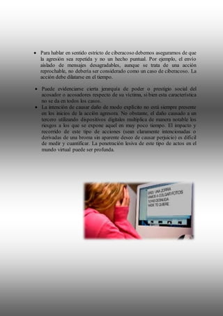  Para hablar en sentido estricto de ciberacoso debemos asegurarnos de que
la agresión sea repetida y no un hecho puntual. Por ejemplo, el envío
aislado de mensajes desagradables, aunque se trata de una acción
reprochable, no debería ser considerado como un caso de ciberacoso. La
acción debe dilatarse en el tiempo.
 Puede evidenciarse cierta jerarquía de poder o prestigio social del
acosador o acosadores respecto de su víctima, si bien esta característica
no se da en todos los casos.
 La intención de causar daño de modo explícito no está siempre presente
en los inicios de la acción agresora. No obstante, el daño causado a un
tercero utilizando dispositivos digitales multiplica de manera notable los
riesgos a los que se expone aquel en muy poco tiempo. El impacto y
recorrido de este tipo de acciones (sean claramente intencionadas o
derivadas de una broma sin aparente deseo de causar perjuicio) es difícil
de medir y cuantificar. La penetración lesiva de este tipo de actos en el
mundo virtual puede ser profunda.
 