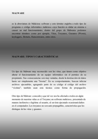 MALWARE
es la abreviatura de Malicious software y este término engloba a todo tipo de
programa o código informático malicioso cuya función es dañar un sistema o
causar un mal funcionamiento; dentro del grupo de Malwares podemos
encontrar términos como por ejemplo, Virus, Troyanos, Gusanos (Worm),
keyloggers, Botnets, Ransomwares, entre otros.
MALWARE: TIPOS Y CARACTERÍSTICAS
Un tipo de Malware muy reconocido son los virus, que tienen como objetivo
alterar el funcionamiento de un equipo informático sin el permiso de su
propietario. Sus consecuencias son muy variadas, desde la destrucción de datos
hasta ser simplemente una “broma”. En su comportamiento, buscan infectar
archivos ejecutables, agregando parte de su código al código del archivo
“víctima”; también usan esta técnica como forma de propagación.
Otro tipo de Malware conocido y que tal vez nos ha afectado a todos en algún
momento de nuestras vidas es el Troyano; un software malicioso, presentado de
manera inofensiva o legítima al usuario, al ser éste ejecutado ocasionará daños
en el computador. Los troyanos no son auto prepagables, característica que los
distingue de los virus y gusanos.
 