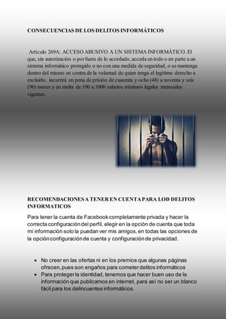 CONSECUENCIAS DE LOS DELITOS INFORMÁTICOS
Artículo 269A: ACCESO ABUSIVO A UN SISTEMA INFORMÁTICO. El
que, sin autorización o porfuera de lo acordado, acceda en todo o en parte a un
sistema informático protegido o no con una medida de seguridad, o se mantenga
dentro del mismo en contra de la voluntad de quien tenga el legítimo derecho a
excluirlo, incurrirá en pena de prisión de cuarenta y ocho (48) a noventa y seis
(96) meses y en multa de 100 a 1000 salarios mínimos legales mensuales
vigentes.
RECOMENDACIONESA TENER EN CUENTAPARA LOD DELITOS
INFORMATICOS
Para tener la cuenta de Facebookcompletamente privada y hacer la
correcta configuracióndel perfil, elegir en la opción de cuenta que toda
mi información solo la puedan ver mis amigos,en todas las opciones de
la opciónconfiguraciónde cuenta y configuraciónde privacidad.
 No creer en las ofertas ni en los premios que algunas páginas
ofrecen,pues son engaños para cometerdelitos informáticos
 Para protegerla identidad, tenemos que hacer buen uso de la
información que publicamos en internet, para así no ser un blanco
fácil para los delincuentes informáticos.
 
