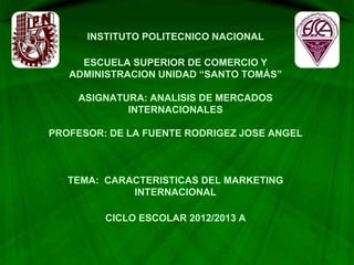 INSTITUTO POLITECNICO NACIONAL
ESCUELA SUPERIOR DE COMERCIO Y
ADMINISTRACION UNIDAD “SANTO TOMÁS”
ASIGNATURA: ANALISIS DE MERCADOS
INTERNACIONALES
PROFESOR: DE LA FUENTE RODRIGEZ JOSE ANGEL
TEMA: CARACTERISTICAS DEL MARKETING
INTERNACIONAL
CICLO ESCOLAR 2012/2013 A
 