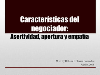 Características del
negociador:
Asertividad, apertura y empatía
M en CyTE Lilia G. Torres Fernández
Agosto, 2015
 