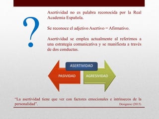?
Asertividad no es palabra reconocida por la Real
Academia Española.
Se reconoce el adjetivo Asertivo = Afirmativo.
Asert...