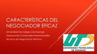 CARACTERÍSTICAS DEL
NEGOCIADOR EFICAZ
Universidad Tecnológica de Durango
Operaciones Comerciales Internacionales
Técnicas de Negociación Efectiva

 