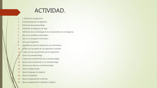 ACTIVIDAD.
1. 1. Definición de algoritmo
2. Características de un algoritmo
3. Definición de pseudocódigo
4. Definición de diagrama de flujo
5. Definición de la simbología de los componentes de un diagrama
6. Qué es un problema informático
7. Qué es un programa informático
8. Qué es un algoritmo
9. Qué relación tiene los algoritmos y la informática
10. Cuáles son las partes de una algoritmo completo
11. Cuáles son las características de los algoritmos
12. Qué es un pseudocódigo
13. Cuáles son los elementos de un pseudocódigo
14. Qué son las condiciones en un pseudocódigo
15. Qué son los ciclos en un Pseudocódigo
16. Qué es código fuente
17. Qué es lenguaje de máquina
18. Que es compilador
19. Que es programación a eventos
20. Que es programación orientada a objetos
 