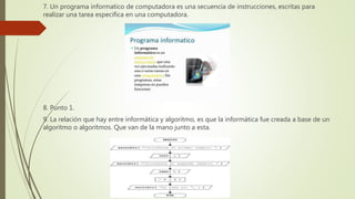 7. Un programa informatico de computadora es una secuencia de instrucciones, escritas para
realizar una tarea especifica en una computadora.
8. Punto 1.
9. La relación que hay entre informática y algoritmo, es que la informática fue creada a base de un
algoritmo o algoritmos. Que van de la mano junto a esta.
 