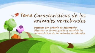 Características de los
animales vertebrados
Destreza con criterio de desempeño:
Observar en forma guiada y describir las
características de los animales vertebrados.
Tema:
 
