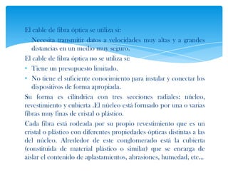 El cable de fibra óptica se utiliza si:
• Necesita transmitir datos a velocidades muy altas y a grandes
   distancias en un medio muy seguro.
El cable de fibra óptica no se utiliza si:
• Tiene un presupuesto limitado.
• No tiene el suficiente conocimiento para instalar y conectar los
   dispositivos de forma apropiada.
Su forma es cilíndrica con tres secciones radiales: núcleo,
revestimiento y cubierta .El núcleo está formado por una o varias
fibras muy finas de cristal o plástico.
Cada fibra está rodeada por su propio revestimiento que es un
cristal o plástico con diferentes propiedades ópticas distintas a las
del núcleo. Alrededor de este conglomerado está la cubierta
(constituida de material plástico o similar) que se encarga de
aislar el contenido de aplastamientos, abrasiones, humedad, etc...
 