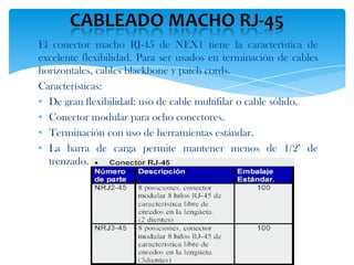 El conector macho RJ-45 de NEX1 tiene la característica de
excelente flexibilidad. Para ser usados en terminación de cables
horizontales, cables blackbone y patch cords.
Características:
• De gran flexibilidad: uso de cable multifilar o cable sólido.
• Conector modular para ocho conectores.
• Terminación con uso de herramientas estándar.
• La barra de carga permite mantener menos de 1/2" de
  trenzado.
 