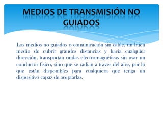 Los medios no guiados o comunicación sin cable, un buen
medio de cubrir grandes distancias y hacia cualquier
dirección, transportan ondas electromagnéticas sin usar un
conductor físico, sino que se radian a través del aire, por lo
que están disponibles para cualquiera que tenga un
dispositivo capaz de aceptarlas.
 